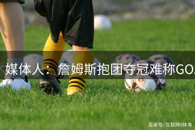 媒体人：詹姆斯抱团夺冠难称GOAT 但我愿奉他为史上最佳篮球商人