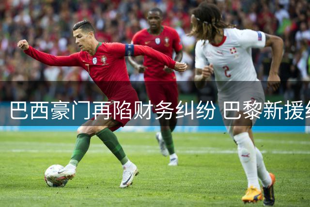 巴西豪门再陷财务纠纷 巴黎新援经纪人追讨80万欧元欠款