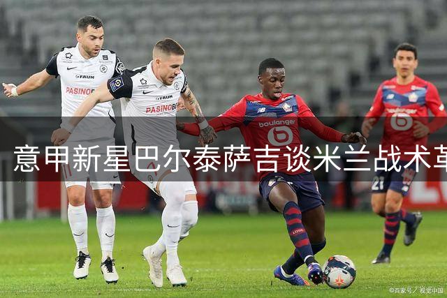 意甲新星巴尔泰萨吉谈米兰战术革新：莱奥留队对球队至关重要