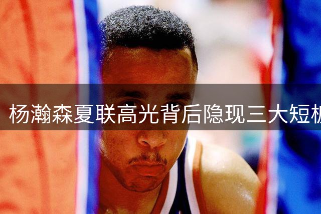杨瀚森夏联高光背后隐现三大短板 留美前景仍存变数